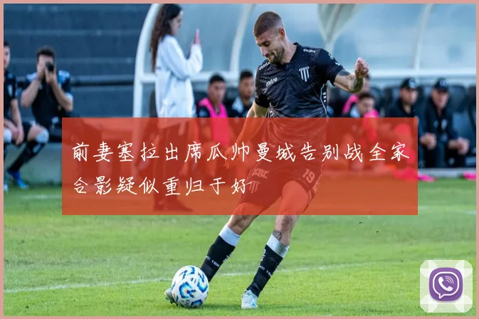 前妻塞拉出席瓜帅曼城告别战全家合影疑似重归于好