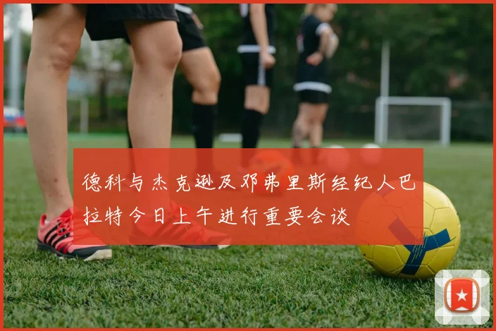德科与杰克逊及邓弗里斯经纪人巴拉特今日上午进行重要会谈