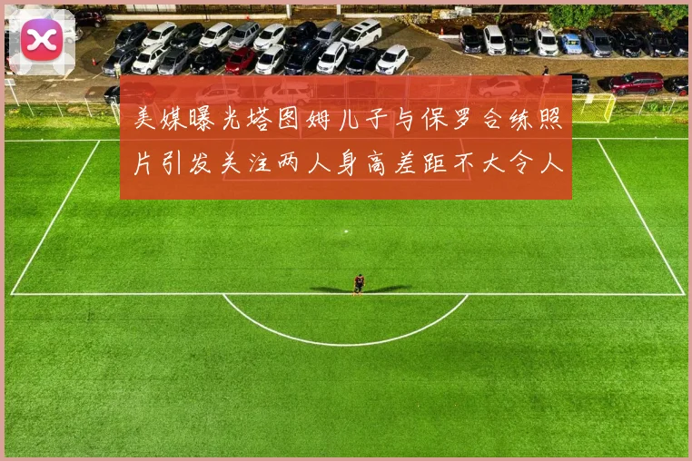 美媒曝光塔图姆儿子与保罗合练照片引发关注两人身高差距不大令人惊讶
