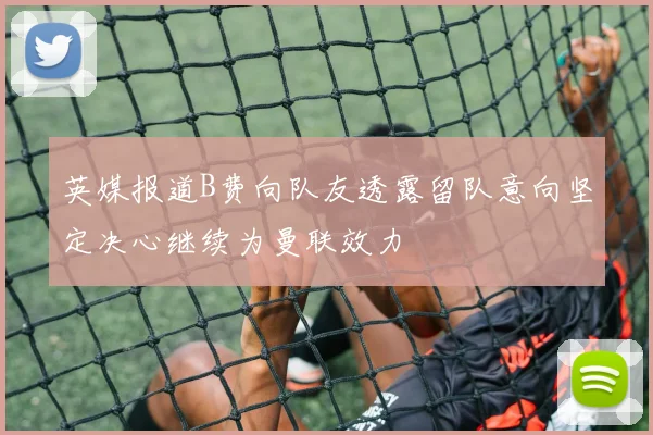 英媒报道B费向队友透露留队意向坚定决心继续为曼联效力