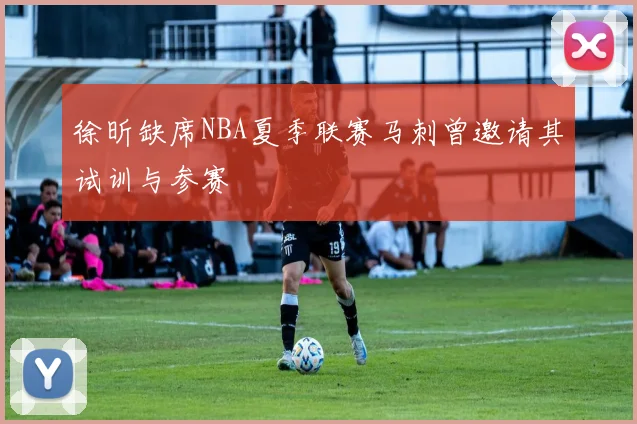 徐昕缺席NBA夏季联赛马刺曾邀请其试训与参赛