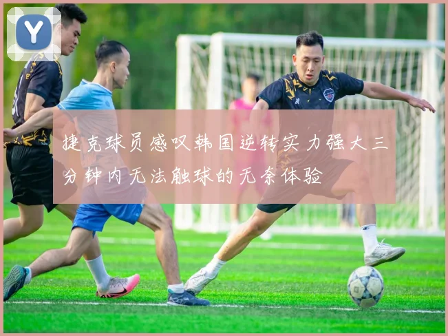 捷克球员感叹韩国逆转实力强大三分钟内无法触球的无奈体验