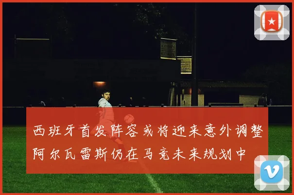 西班牙首发阵容或将迎来意外调整阿尔瓦雷斯仍在马竞未来规划中