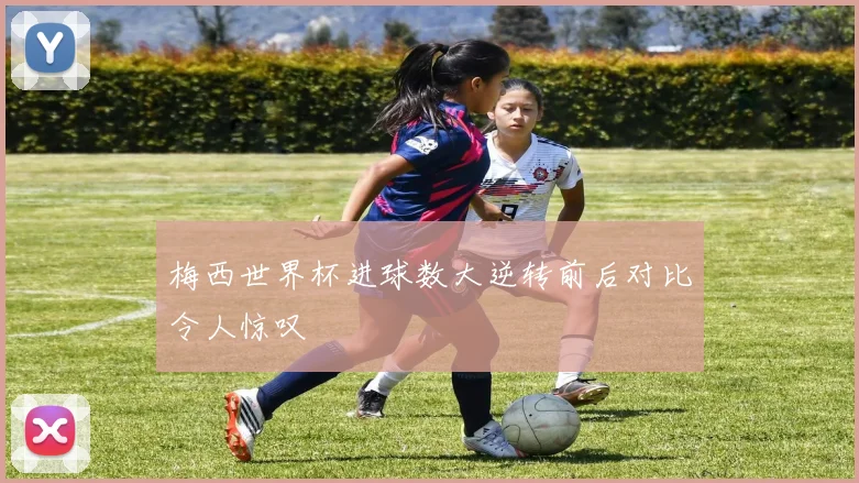 梅西世界杯进球数大逆转前后对比令人惊叹