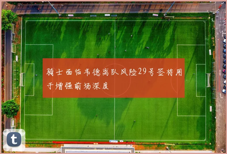 骑士面临韦德离队风险29号签将用于增强前场深度