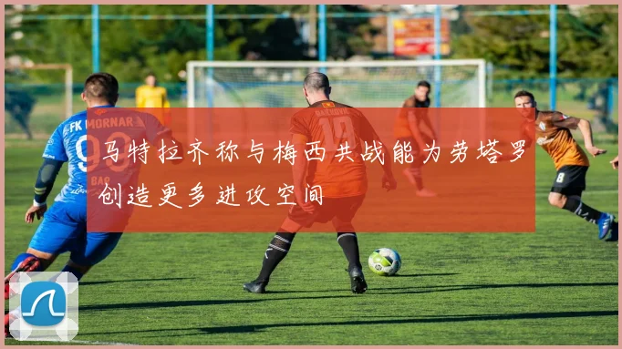 马特拉齐称与梅西共战能为劳塔罗创造更多进攻空间