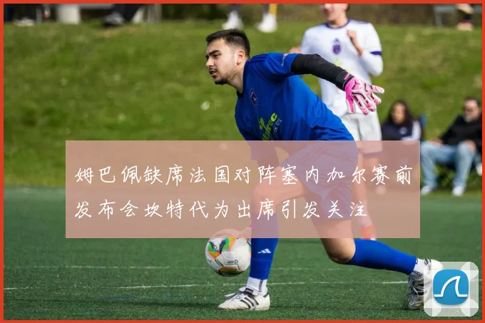 姆巴佩缺席法国对阵塞内加尔赛前发布会坎特代为出席引发关注