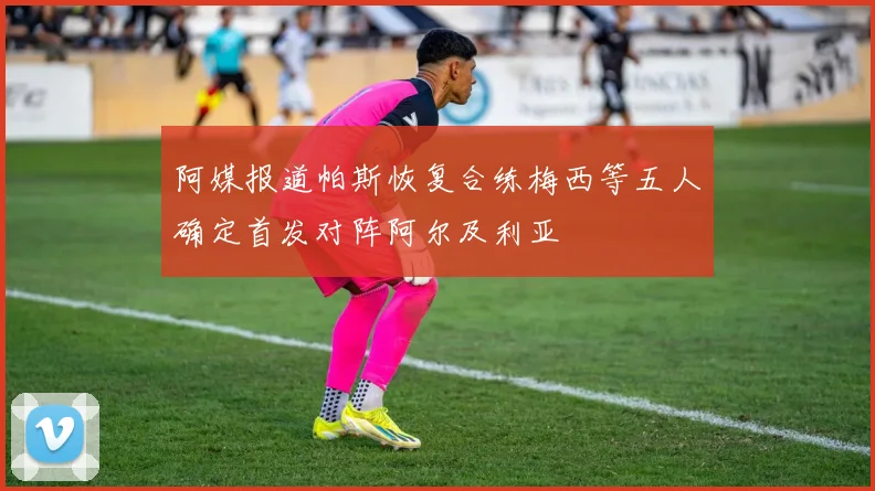 阿媒报道帕斯恢复合练梅西等五人确定首发对阵阿尔及利亚
