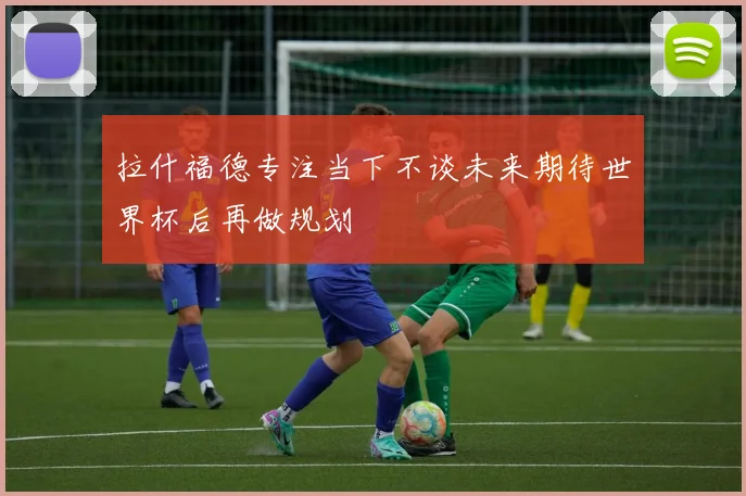 拉什福德专注当下不谈未来期待世界杯后再做规划