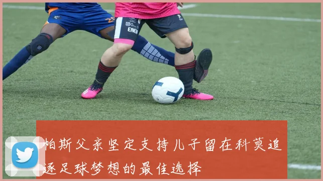 帕斯父亲坚定支持儿子留在科莫追逐足球梦想的最佳选择