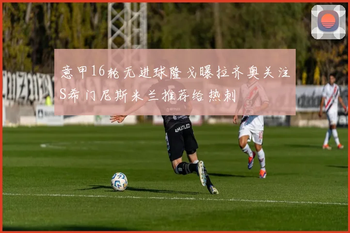 意甲16轮无进球隆戈曝拉齐奥关注S希门尼斯米兰推荐给热刺