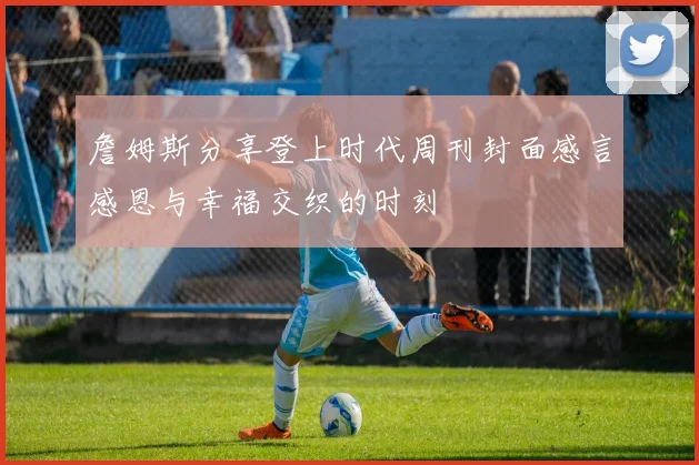 詹姆斯分享登上时代周刊封面感言感恩与幸福交织的时刻