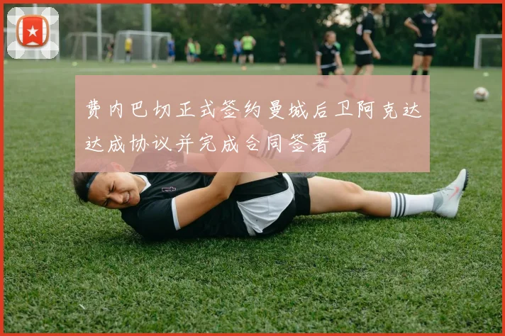 费内巴切正式签约曼城后卫阿克达达成协议并完成合同签署
