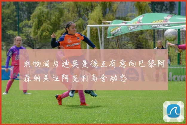 利物浦与迪奥曼德互有意向巴黎阿森纳关注阿克利乌舍动态