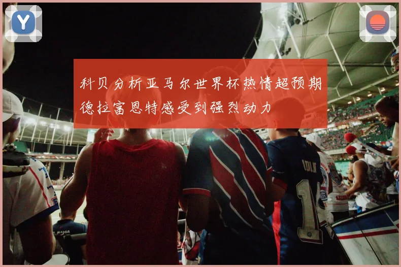 科贝分析亚马尔世界杯热情超预期德拉富恩特感受到强烈动力