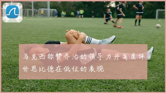 马克西称赞乔治的领导力并高度评价恩比德在低位的表现