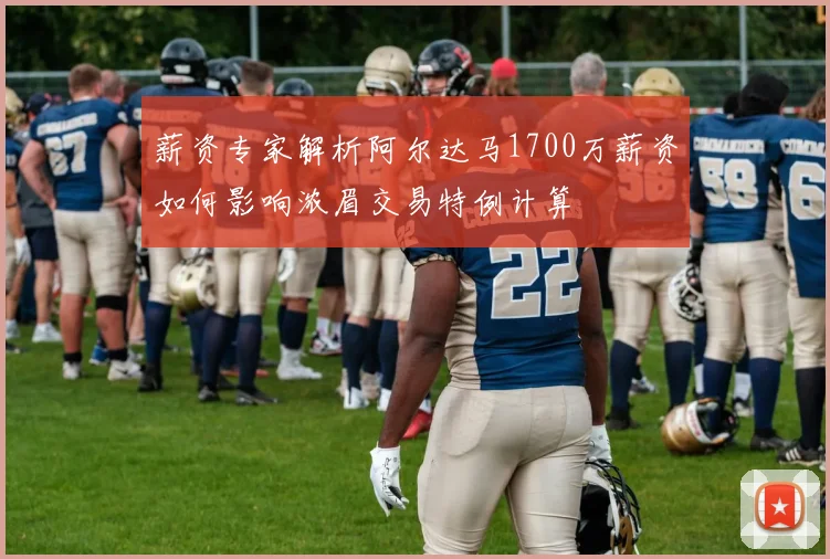 薪资专家解析阿尔达马1700万薪资如何影响浓眉交易特例计算
