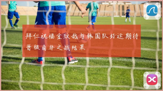 拜仁祝福金玟哉与韩国队好运期待晋级南非之战结果