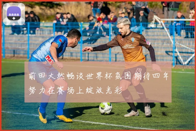 前田大然畅谈世界杯氛围期待四年努力在赛场上绽放光彩
