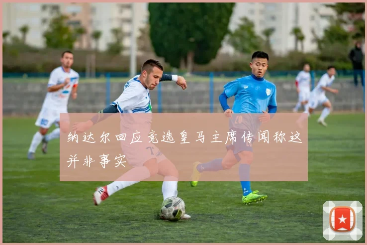 纳达尔回应竞选皇马主席传闻称这并非事实